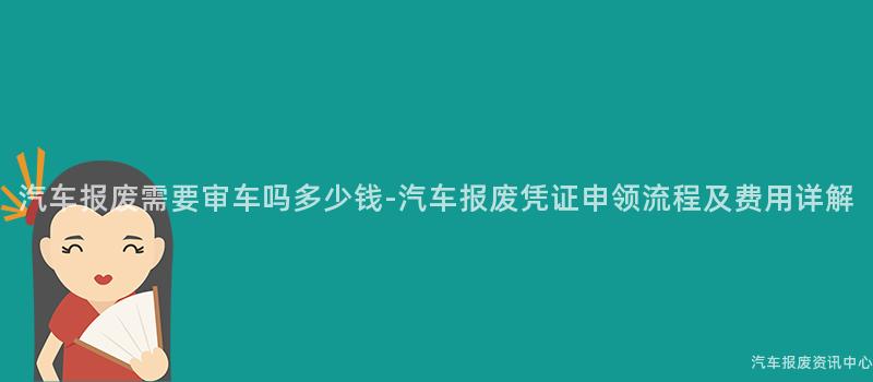 汽车报废需要审车吗多少钱-汽车报废凭证申领流程及费用详解