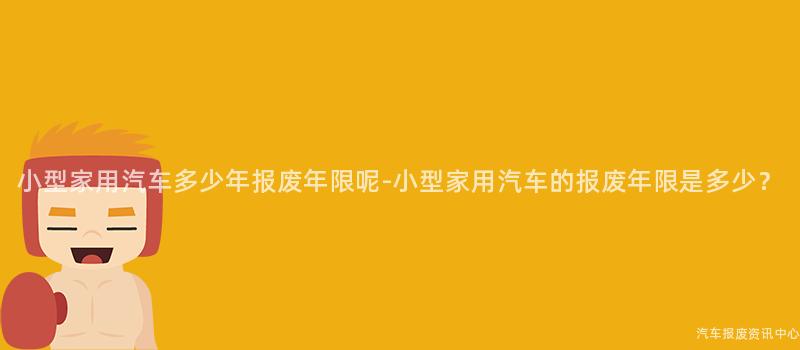 小型家用汽车多少年报废年限呢-小型家用汽车的报废年限是多少？