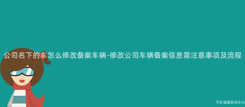 公司名下的车怎么修改备案车辆-修改公司车辆备案信息需注意事项及流程