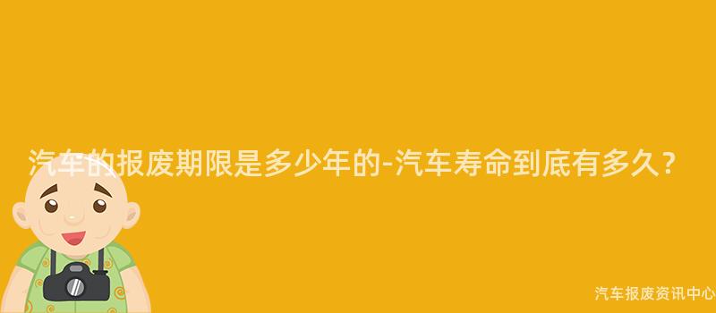 汽车的报废期限是多少年的-汽车寿命到底有多久？