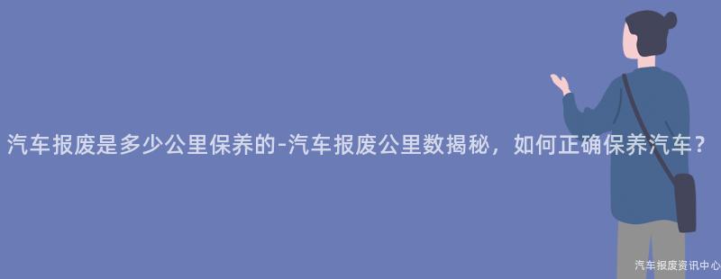 汽车报废是多少公里保养的-汽车报废公里数揭秘，如何正确保养汽车？