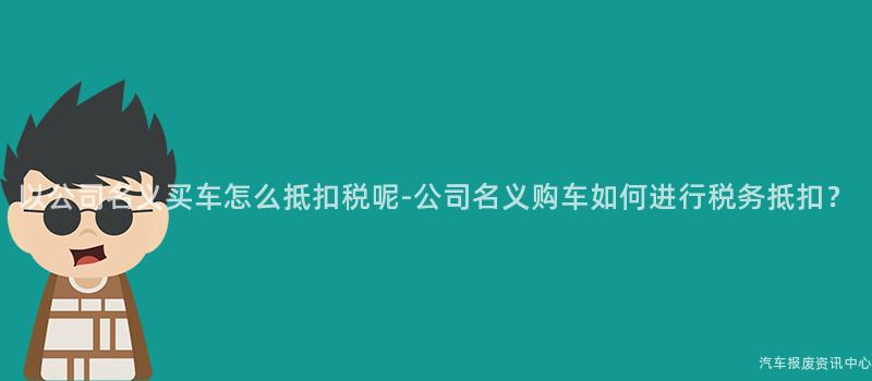 以公司名义买车怎么抵扣税呢-公司名义购车如何进行税务抵扣？