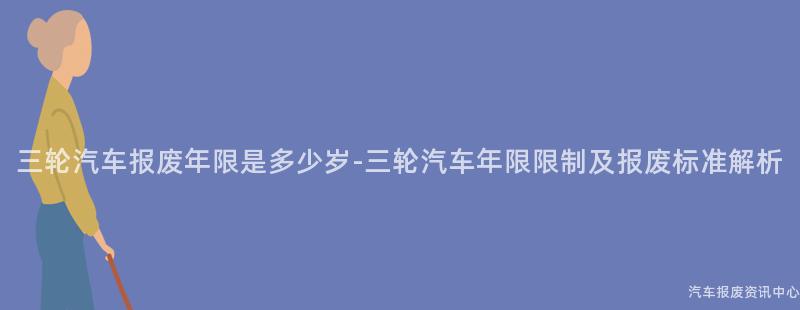 三轮汽车报废年限是多少岁-三轮汽车年限限制及报废标准解析