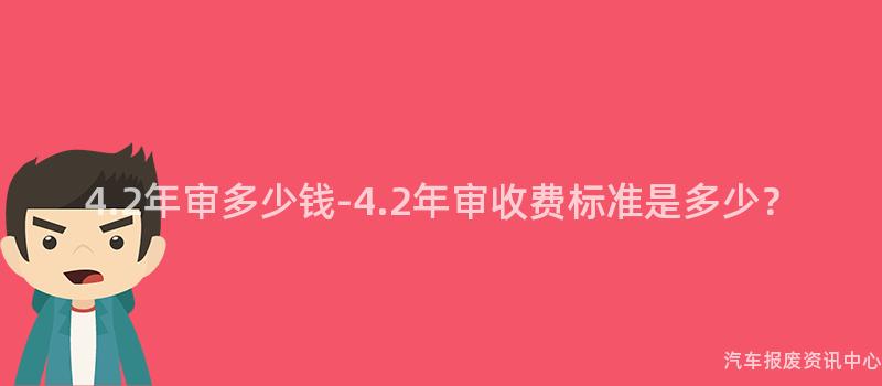 4.2年审多少钱-4.2年审收费标准是多少？