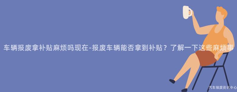 车辆报废拿补贴麻烦吗现在-报废车辆能否拿到补贴？了解一下这些麻烦事