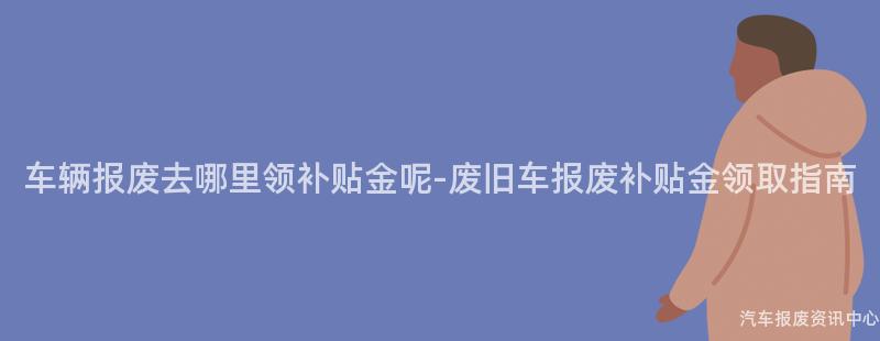 车辆报废去哪里领补贴金呢-废旧车报废补贴金领取指南