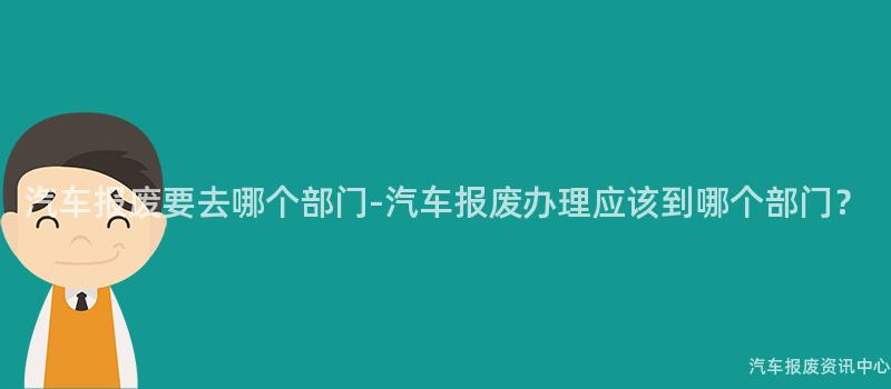 汽车报废要去哪个部门-汽车报废办理应该到哪个部门？