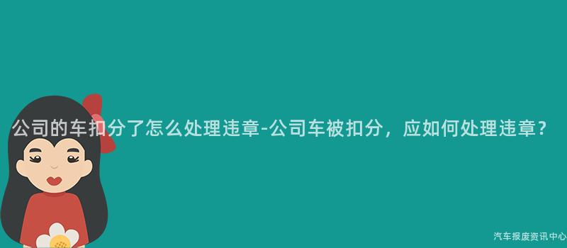 公司的车扣分了怎么处理违章-公司车被扣分，应如何处理违章？