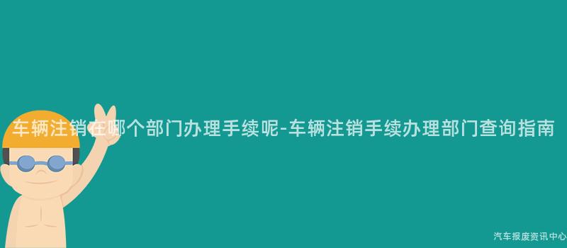车辆注销在哪个部门办理手续呢-车辆注销手续办理部门查询指南