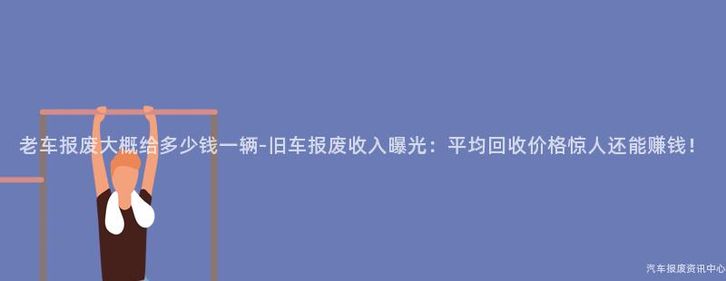 老车报废大概给多少钱一辆-旧车报废收入曝光：平均回收价格惊人还能赚钱！