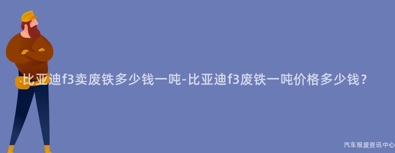 比亚迪f3卖废铁多少钱一吨-比亚迪f3废铁一吨价格多少钱？