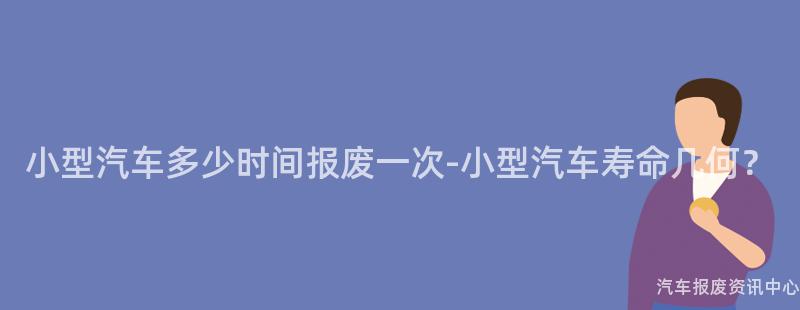 小型汽车多少时间报废一次-小型汽车寿命几何？