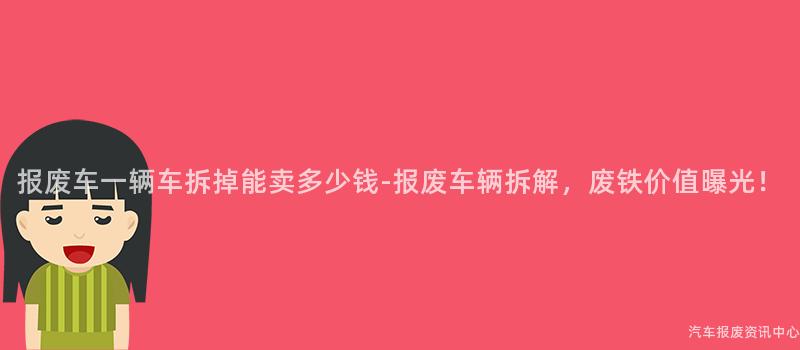 报废车一辆车拆掉能卖多少钱-报废车辆拆解，废铁价值曝光！