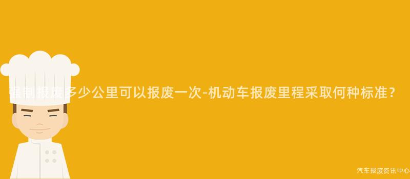 强制报废多少公里可以报废一次-机动车报废里程采取何种标准？