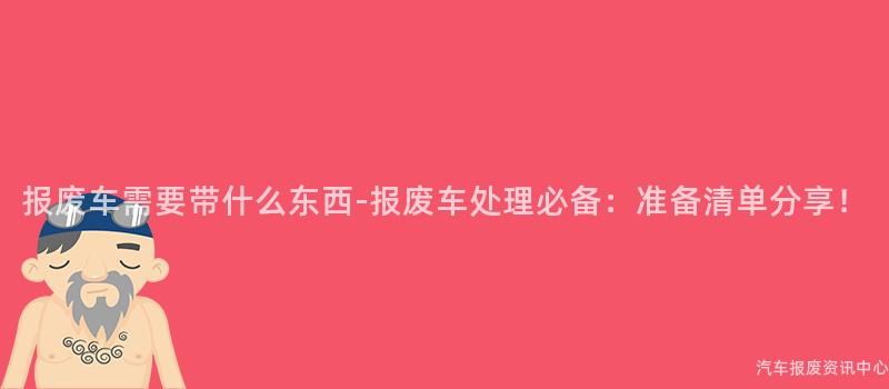 报废车需要带什么东西-报废车处理必备：准备清单分享！