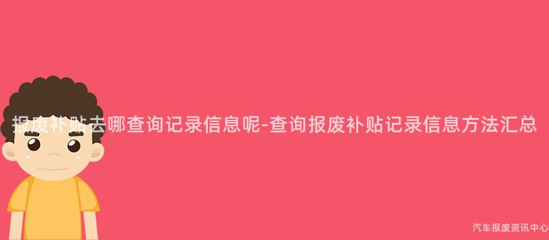 报废补贴去哪查询记录信息呢-查询报废补贴记录信息方法汇总