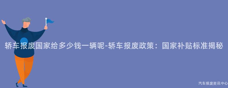 轿车报废国家给多少钱一辆呢-轿车报废政策：国家补贴标准揭秘