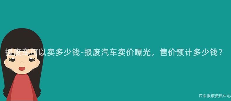 报废车可以卖多少钱-报废汽车卖价曝光，售价预计多少钱？