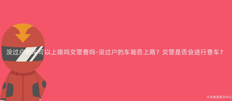 没过户的车可以上路吗交警查吗-没过户的车能否上路？交警是否会进行查车？