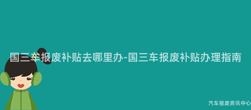 国三车报废补贴去哪里办-国三车报废补贴办理指南