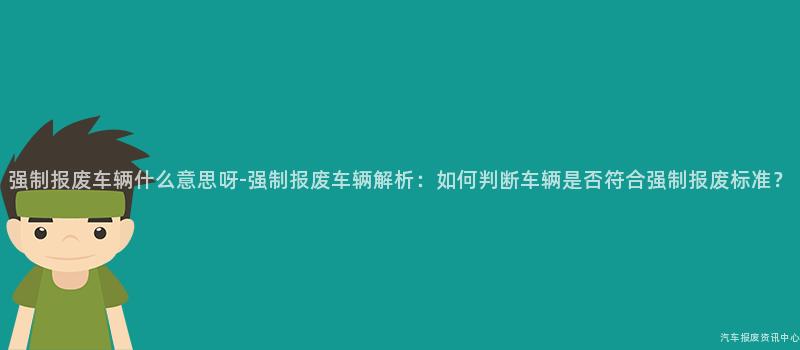 强制报废车辆什么意思呀-强制报废车辆解析：如何判断车辆是否符合强制报废标准？