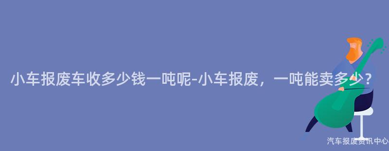 小车报废车收多少钱一吨呢-小车报废，一吨能卖多少？