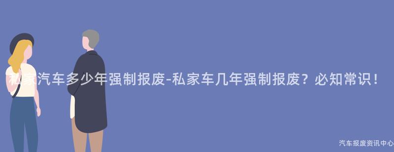 私家汽车多少年强制报废-私家车几年强制报废？必知常识！