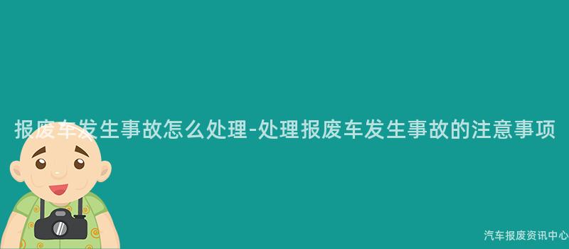 报废车发生事故怎么处理-处理报废车发生事故的注意事项