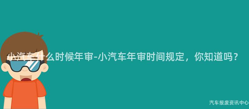 小汽车什么时候年审-小汽车年审时间规定，你知道吗？