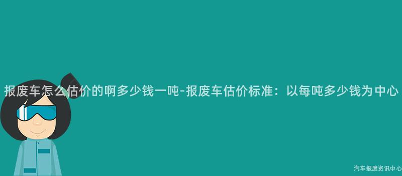 报废车怎么估价的啊多少钱一吨-报废车估价标准：以每吨多少钱为中心