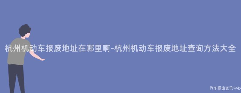 杭州机动车报废地址在哪里啊-杭州机动车报废地址查询方法大全