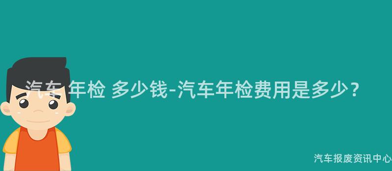 汽车 年检 多少钱-汽车年检费用是多少？