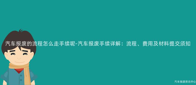 汽车报废的流程怎么走手续呢-汽车报废手续详解：流程、费用及材料提交须知