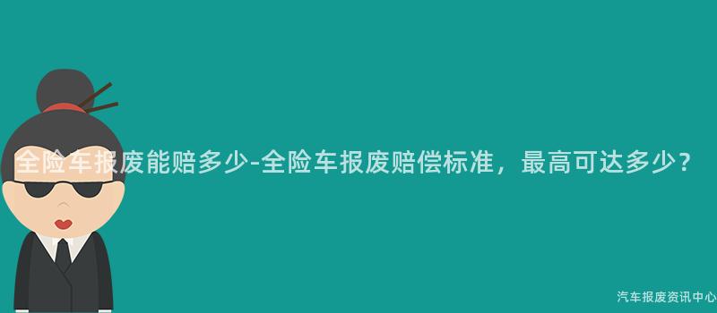 全险车报废能赔多少-全险车报废赔偿标准，最高可达多少？