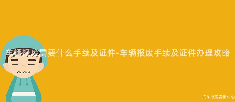 车辆报废需要什么手续及证件-车辆报废手续及证件办理攻略