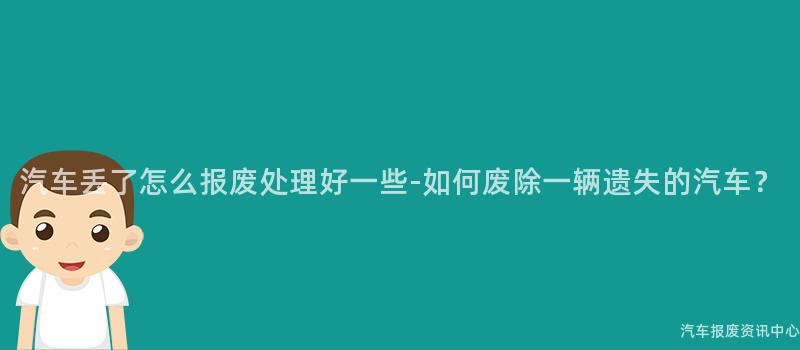 汽车丢了怎么报废处理好一些-如何废除一辆遗失的汽车？