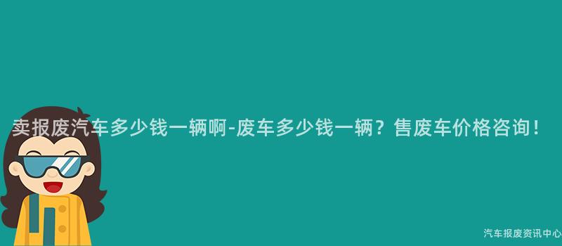 卖报废汽车多少钱一辆啊-废车多少钱一辆？售废车价格咨询！