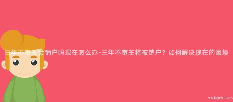 三年不审车会销户吗现在怎么办-三年不审车将被销户？如何解决现在的困境