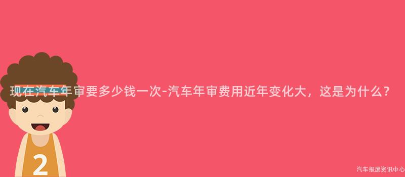 现在汽车年审要多少钱一次-汽车年审费用近年变化大，这是为什么？