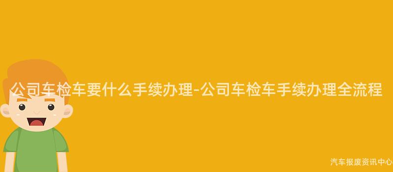 公司车检车要什么手续办理-公司车检车手续办理全流程
