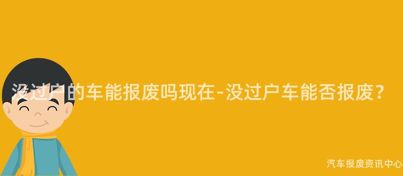 没过户的车能报废吗现在-没过户车能否报废？