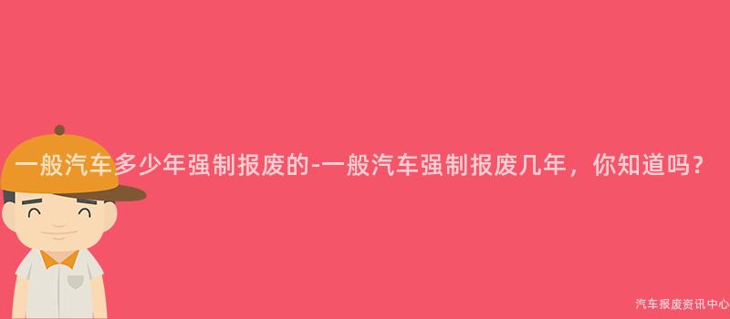 一般汽车多少年强制报废的-一般汽车强制报废几年，你知道吗？