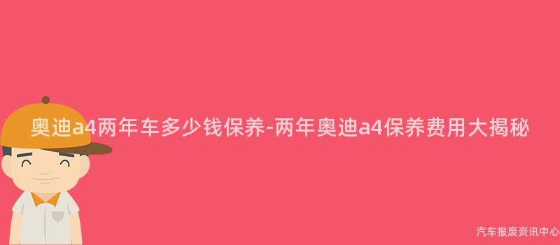 奥迪a4两年车多少钱保养-两年奥迪a4保养费用大揭秘