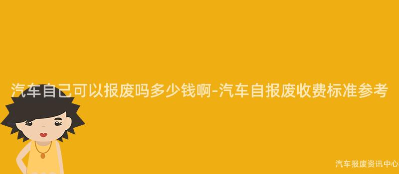 汽车自己可以报废吗多少钱啊-汽车自报废收费标准参考