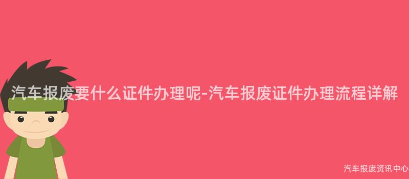 汽车报废要什么证件办理呢-汽车报废证件办理流程详解