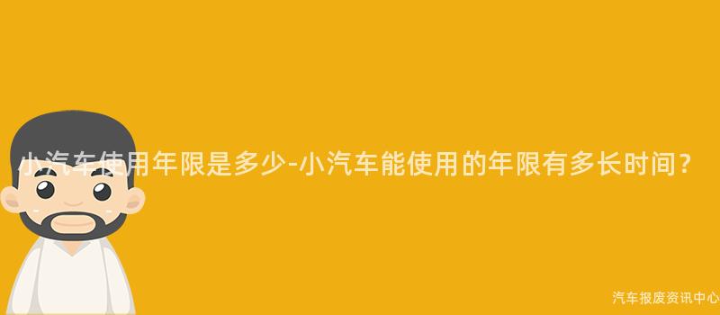 小汽车使用年限是多少-小汽车能使用的年限有多长时间？