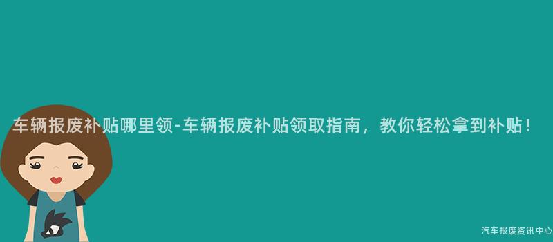 车辆报废补贴哪里领-车辆报废补贴领取指南，教你轻松拿到补贴！