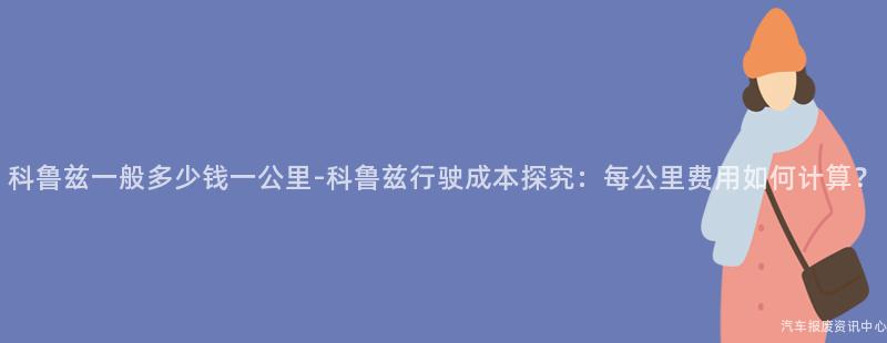 科鲁兹一般多少钱一公里-科鲁兹行驶成本探究：每公里费用如何计算？