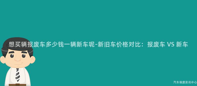 想买辆报废车多少钱一辆新车呢-新旧车价格对比：报废车 VS 新车