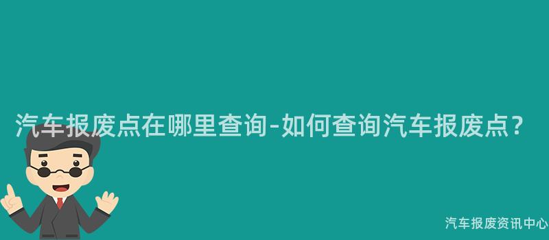 汽车报废点在哪里查询-如何查询汽车报废点？